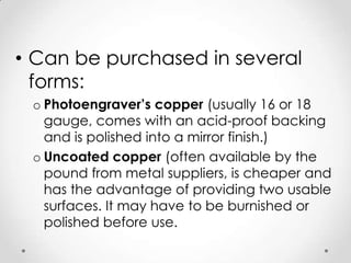 • Can be purchased in several
  forms:
 o Photoengraver’s copper (usually 16 or 18
   gauge, comes with an acid-proof backing
   and is polished into a mirror finish.)
 o Uncoated copper (often available by the
   pound from metal suppliers, is cheaper and
   has the advantage of providing two usable
   surfaces. It may have to be burnished or
   polished before use.
 