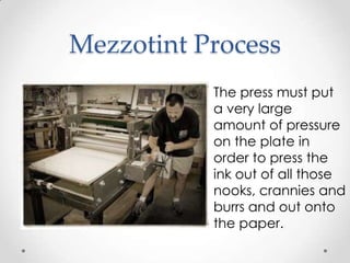 Mezzotint Process
           The press must put
           a very large
           amount of pressure
           on the plate in
           order to press the
           ink out of all those
           nooks, crannies and
           burrs and out onto
           the paper.
 