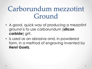 Carborundum mezzotint
        Ground
• A good, quick way of producing a mezzotint
  ground is to use carborundum (silicon
  carbide) grit.
• is used as an abrasive and, in powdered
  form, in a method of engraving invented by
  Henri Goetz.
 