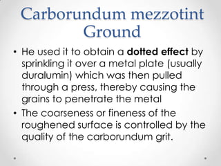 Carborundum mezzotint
        Ground
• He used it to obtain a dotted effect by
  sprinkling it over a metal plate (usually
  duralumin) which was then pulled
  through a press, thereby causing the
  grains to penetrate the metal
• The coarseness or fineness of the
  roughened surface is controlled by the
  quality of the carborundum grit.
 