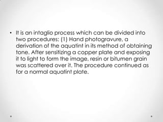 • It is an intaglio process which can be divided into
  two procedures: (1) Hand photogravure, a
  derivation of the aquatint in its method of obtaining
  tone. After sensitizing a copper plate and exposing
  it to light to form the image, resin or bitumen grain
  was scattered over it. The procedure continued as
  for a normal aquatint plate.
 
