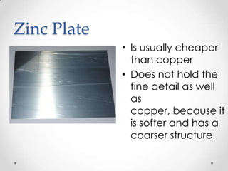 Zinc Plate
             • Is usually cheaper
               than copper
             • Does not hold the
               fine detail as well
               as
               copper, because it
               is softer and has a
               coarser structure.
 