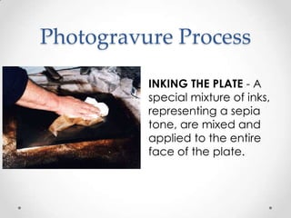 Photogravure Process

          INKING THE PLATE - A
          special mixture of inks,
          representing a sepia
          tone, are mixed and
          applied to the entire
          face of the plate.
 