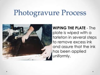 Photogravure Process
          WIPING THE PLATE - The
          plate is wiped with a
          tarleton in several steps
          to remove excess ink
          and assure that the ink
          has been applied
          uniformly.
 