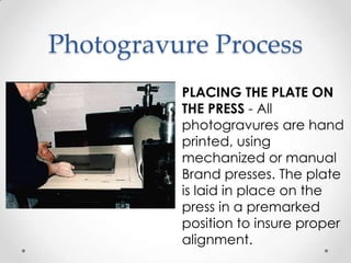 Photogravure Process
          PLACING THE PLATE ON
          THE PRESS - All
          photogravures are hand
          printed, using
          mechanized or manual
          Brand presses. The plate
          is laid in place on the
          press in a premarked
          position to insure proper
          alignment.
 