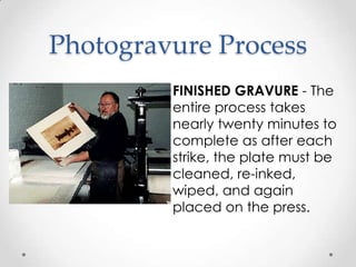 Photogravure Process
         FINISHED GRAVURE - The
         entire process takes
         nearly twenty minutes to
         complete as after each
         strike, the plate must be
         cleaned, re-inked,
         wiped, and again
         placed on the press.
 