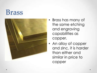 Brass
        • Brass has many of
          the same etching
          and engraving
          capabilities as
          copper.
        • An alloy of copper
          and zinc, it is harder
          than either and
          similar in price to
          copper
 