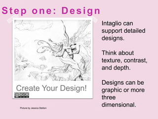 Create Your Design!Step one: DesignIntaglio can support detailed designs.Think about texture, contrast, and depth.Designs can be graphic or more three dimensional.Picture by Jessica Stefani 