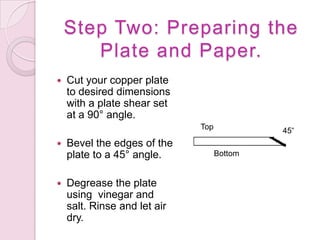 Step Two: Preparing the Plate and Paper.Cut your copper plate to desired dimensions with a plate shear set at a 90° angle.Bevel the edges of the plate to a 45° angle.Degrease the plate using  vinegar and salt. Rinse and let air dry. Top 45°Bottom