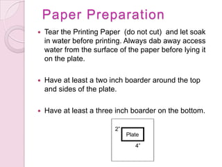 Paper PreparationTear the Printing Paper  (do not cut)  and let soak in water before printing. Always dab away access water from the surface of the paper before lying it on the plate.Have at least a two inch boarder around the top and sides of the plate. Have at least a three inch boarder on the bottom. 2”Plate4”