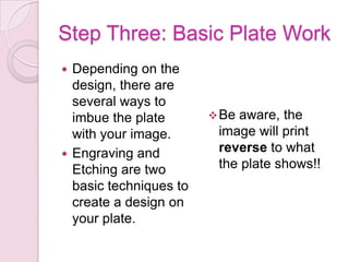 Step Three: Basic Plate WorkDepending on the design, there are several ways to imbue the plate with your image. Engraving and Etching are two basic techniques to create a design on your plate. Be aware, the image will print reverse to what the plate shows!!Etching