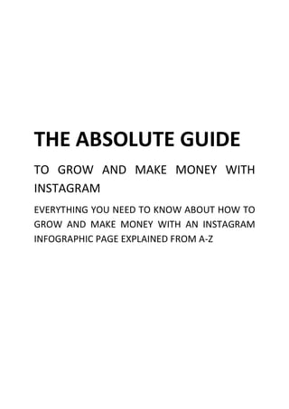 THE ABSOLUTE GUIDE
TO GROW AND MAKE MONEY WITH
INSTAGRAM
EVERYTHING YOU NEED TO KNOW ABOUT HOW TO
GROW AND MAKE MONEY WITH AN INSTAGRAM
INFOGRAPHIC PAGE EXPLAINED FROM A-Z
 