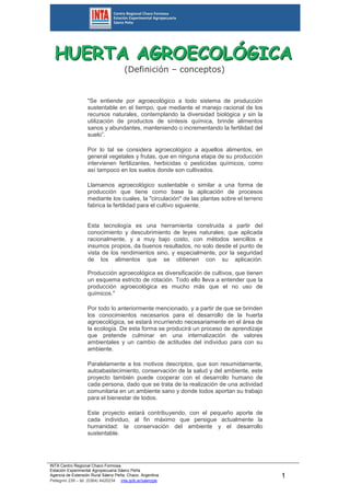 HHHUUUEEERRRTTTAAA AAAGGGRRROOOEEECCCOOOLLLÓÓÓGGGIIICCCAAA 
INTA Centro Regional Chaco Formosa 
Estación Experimental Agropecuaria Sáenz Peña 
Agencia de Extensión Rural Sáenz Peña. Chaco. Argentina. 
Pellegrini 238 – tel. (0364) 4420234 inta.gob.ar/saenzpe 
1 
(Definición – conceptos) 
"Se entiende por agroecológico a todo sistema de producción 
sustentable en el tiempo, que mediante el manejo racional de los 
recursos naturales, contemplando la diversidad biológica y sin la 
utilización de productos de síntesis química, brinde alimentos 
sanos y abundantes, manteniendo o incrementando la fertilidad del 
suelo”. 
Por lo tal se considera agroecológico a aquellos alimentos, en 
general vegetales y frutas, que en ninguna etapa de su producción 
intervienen fertilizantes, herbicidas o pesticidas químicos, como 
así tampoco en los suelos donde son cultivados. 
Llamamos agroecológico sustentable o similar a una forma de 
producción que tiene como base la aplicación de procesos 
mediante los cuales, la "circulación" de las plantas sobre el terreno 
fabrica la fertilidad para el cultivo siguiente. 
Esta tecnología es una herramienta construida a partir del 
conocimiento y descubrimiento de leyes naturales; que aplicada 
racionalmente, y a muy bajo costo, con métodos sencillos e 
insumos propios, da buenos resultados, no solo desde el punto de 
vista de los rendimientos sino, y especialmente, por la seguridad 
de los alimentos que se obtienen con su aplicación. 
Producción agroecológica es diversificación de cultivos, que tienen 
un esquema estricto de rotación. Todo ello lleva a entender que la 
producción agroecológica es mucho más que el no uso de 
químicos." 
Por todo lo anteriormente mencionado, y a partir de que se brinden 
los conocimientos necesarios para el desarrollo de la huerta 
agroecológica, se estará incurriendo necesariamente en el área de 
la ecología. De esta forma se producirá un proceso de aprendizaje 
que pretende culminar en una internalización de valores 
ambientales y un cambio de actitudes del individuo para con su 
ambiente. 
Paralelamente a los motivos descriptos, que son resumidamente, 
autoabastecimiento, conservación de la salud y del ambiente, este 
proyecto también puede cooperar con el desarrollo humano de 
cada persona, dado que se trata de la realización de una actividad 
comunitaria en un ambiente sano y donde todos aportan su trabajo 
para el bienestar de todos. 
Este proyecto estará contribuyendo, con el pequeño aporte de 
cada individuo, al fin máximo que persigue actualmente la 
humanidad: la conservación del ambiente y el desarrollo 
sustentable. 
 