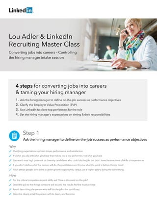 Lou Adler & LinkedIn
Recruiting Master Class
Converting jobs into careers – Controlling
the hiring manager intake session
4 steps for converting jobs into careers
& taming your hiring manager
1. Ask the hiring manager to define on-the-job success as performance objectives
2. Clarify the Employer Value Proposition (EVP)
3. Use LinkedIn to clone top performers for the role
4. Set the hiring manager’s expectations on timing & their responsibilities
	 Step 1
	 Ask the hiring manager to define on-the-job success as performance objectives
Why
Clarifying expectations up front drives performance and satisfaction
It’s what you do with what you have that makes you a top performer, not what you have
You won’t miss high potential or diversity candidates who could do the job, but don’t have the exact mix of skills or experiences
If you don’t define what the person will do, the candidates won’t know what the work is before they’re hired
You’ll attract people who want a career growth opportunity, versus just a higher salary doing the same thing
How
For the critical competencies and skills, ask “How is this used on-the-job?
Distill the job to the things someone will do and the results he/she must achieve
Avoid describing the person who will do the job – this could vary
Describe clearly what the person will do, learn, and become
 