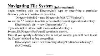 Navigating File System (Informational)
Begin working with the DirectoryInfo type by specifying a particular
directory path as a constructor parameter.
DirectoryInfo dir2 = new DirectoryInfo(@"C:Windows");
We use the "." notation to obtain access to the current application directory.
DirectoryInfo dir1 = new DirectoryInfo(".");
if you attempt to interact with a nonexistent directory, a
System.IO.DirectoryNotFoundException is thrown.
Thus, if you specify a directory that is not yet created, you will need to call
the Create() method before proceeding:
DirectoryInfo dir3 = new DirectoryInfo(@"C:WindowsTesting");
dir3.Create();
mmouf@2017
 