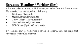 Streams (Reading / Writing files)
All stream classes in the .NET Framework derive from the Stream class.
These derived classes include the following:
• FileStream (System.IO)
• MemoryStream (System.IO)
• CryptoStream (System.Security)
• NetworkStream (System.Net)
• GZipStream (System.Compression)
By learning how to work with a stream in general, you can apply that
knowledge to any type of stream
mmouf@2017
 