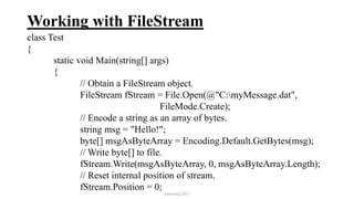 Working with FileStream
class Test
{
static void Main(string[] args)
{
// Obtain a FileStream object.
FileStream fStream = File.Open(@"C:myMessage.dat",
FileMode.Create);
// Encode a string as an array of bytes.
string msg = "Hello!";
byte[] msgAsByteArray = Encoding.Default.GetBytes(msg);
// Write byte[] to file.
fStream.Write(msgAsByteArray, 0, msgAsByteArray.Length);
// Reset internal position of stream.
fStream.Position = 0;
mmouf@2017
 