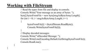 Working with FileStream
// Read the types from file and display to console.
Console.Write("Your message as an array of bytes: ");
byte[] bytesFromFile = new byte[msgAsByteArray.Length];
for (int i = 0; i < msgAsByteArray.Length; i++)
{
bytesFromFile[i] = (byte)fStream.ReadByte();
Console.Write(bytesFromFile[i]);
}
// Display decoded messages.
Console.Write("nDecoded Message: ");
Console.WriteLine(Encoding.Default.GetString(bytesFromFile));
Console.ReadLine();
}
}
mmouf@2017
 