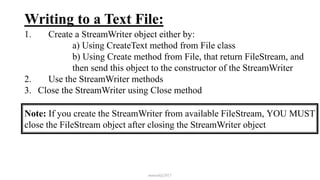 Writing to a Text File:
1. Create a StreamWriter object either by:
a) Using CreateText method from File class
b) Using Create method from File, that return FileStream, and
then send this object to the constructor of the StreamWriter
2. Use the StreamWriter methods
3. Close the StreamWriter using Close method
mmouf@2017
Note: If you create the StreamWriter from available FileStream, YOU MUST
close the FileStream object after closing the StreamWriter object
 