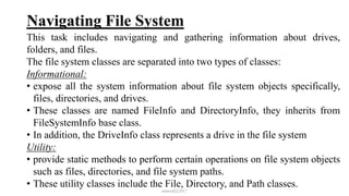 Navigating File System
This task includes navigating and gathering information about drives,
folders, and files.
The file system classes are separated into two types of classes:
Informational:
• expose all the system information about file system objects specifically,
files, directories, and drives.
• These classes are named FileInfo and DirectoryInfo, they inherits from
FileSystemInfo base class.
• In addition, the DriveInfo class represents a drive in the file system
Utility:
• provide static methods to perform certain operations on file system objects
such as files, directories, and file system paths.
• These utility classes include the File, Directory, and Path classes.
mmouf@2017
 
