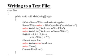 Writing to a Text File:
class Test
{
public static void Main(string[] args)
{
// Get a StreamWriter and write string data.
StreamWriter writer = File.CreateText("reminders.txt")
writer.WriteLine(“Welcome to Text Files");
writer.WriteLine(“Welcome to StreamWriter");
for(int i = 0; i < 10; i++)
writer.Write(i + " ");
// Insert a new line.
writer.Write(writer.NewLine);
writer.Close();
Console.ReadLine();
}
} mmouf@2017
 