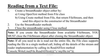 Reading from a Text File:
1. Create a StreamReader object either by:
a) Using OpenText method from File class
b) Using Create method from File, that return FileStream, and then
send this object to the constructor of the StreamReader
2. Use the StreamReader methods
3. Close the streamReader using Close method
mmouf@2017
Note: If you create the StreamReader from available FileStream, YOU
MUST close the FileStream object after closing the StreamReader object.
Note: If all you need to do is read out the entire file, the File class supports
reading the file in a single method call, hiding all the details of the stream and
reader implementation by calling its ReadAllText method
Console.WriteLine(File.ReadAllText(@”c:myfile.txt”));
 