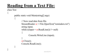 Reading from a Text File:
class Test
{
public static void Main(string[] args)
{
// Now read data from file.
StreamReader sr = File.OpenText("reminders.txt")
string input;
while ((input = sr.ReadLine()) != null)
{
Console.WriteLine (input);
}
sr.Close();
Console.ReadLine();
}
}
mmouf@2017
 