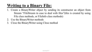 Writing to a Binary File:
1. Create a BinaryWriter object by sending its constructor an object from
Stream “FileStream in case to deal with files”(this is created by using
File class methods, or FileInfo class methods)
2. Use the BinaryWriter methods
3. Close the BinaryWriter using Close method
mmouf@2017
 