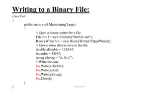 Writing to a Binary File:
class Test
{
public static void Main(string[] args)
{
// Open a binary writer for a file.
FileInfo f = new FileInfo("BinFile.dat");
BinaryWriter bw = new BinaryWriter(f.OpenWrite());
// Create some data to save in the file
double aDouble = 1234.67;
int anInt = 34567;
string aString = "A, B, C";
// Write the data
bw.Write(aDouble);
bw.Write(anInt);
bw.Write(aString);
bw.Close();
}
} mmouf@2017
 