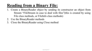 Reading from a Binary File:
1. Create a BinaryReader object by sending its constructor an object from
Stream “FileStream in case to deal with files”(this is created by using
File class methods, or FileInfo class methods)
2. Use the BinaryReader methods
3. Close the BinaryReader using Close method
mmouf@2017
 