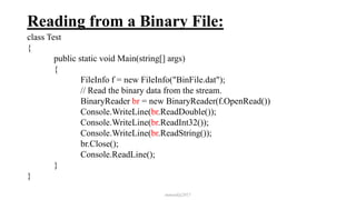 Reading from a Binary File:
class Test
{
public static void Main(string[] args)
{
FileInfo f = new FileInfo("BinFile.dat");
// Read the binary data from the stream.
BinaryReader br = new BinaryReader(f.OpenRead())
Console.WriteLine(br.ReadDouble());
Console.WriteLine(br.ReadInt32());
Console.WriteLine(br.ReadString());
br.Close();
Console.ReadLine();
}
}
mmouf@2017
 