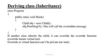 Deriving class (Inheritance)
class Program
{
public static void Main()
{
Child obj = new Child();
obj.PrintMsg(5); //this will call the overridden message
}
}
If another class inherits the child, it can override the override function
(override means virtual too)
Override or virtual function can’t be private nor static
mmouf@2017
 