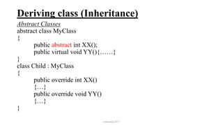 Deriving class (Inheritance)
Abstract Classes
abstract class MyClass
{
public abstract int XX();
public virtual void YY(){……}
}
class Child : MyClass
{
public override int XX()
{…}
public override void YY()
{…}
}
mmouf@2017
 