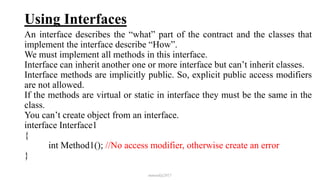 Using Interfaces
An interface describes the “what” part of the contract and the classes that
implement the interface describe “How”.
We must implement all methods in this interface.
Interface can inherit another one or more interface but can’t inherit classes.
Interface methods are implicitly public. So, explicit public access modifiers
are not allowed.
If the methods are virtual or static in interface they must be the same in the
class.
You can’t create object from an interface.
interface Interface1
{
int Method1(); //No access modifier, otherwise create an error
}
mmouf@2017
 