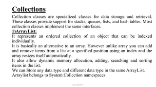 Collections
Collection classes are specialized classes for data storage and retrieval.
These classes provide support for stacks, queues, lists, and hash tables. Most
collection classes implement the same interfaces.
1)ArrayList:
It represents an ordered collection of an object that can be indexed
individually.
It is basically an alternative to an array. However unlike array you can add
and remove items from a list at a specified position using an index and the
array resizes itself automatically.
It also allow dynamic memory allocation, adding, searching and sorting
items in the list.
We can Store any data type and different data type in the same ArrayList.
Arraylist belongs to System.Collection namespaces
mmouf@2017
 