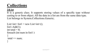 Collections
2)List
It is a generic class. It supports storing values of a specific type without
casting to or from object. All the data in a list are from the same data type.
List belongs to System.Collections.Generic;
List<int> list1 = new List<int>();
list1.Add(1);
int total = 0;
foreach (int num in list1 )
{
total += num;
}
mmouf@2017
 