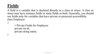 Fields
A field is a variable that is declared directly in a class or struct. A class or
struct may have instance fields or static fields or both. Generally, you should
use fields only for variables that have private or protected accessibility.
class Employee
{
// Private Fields for Employee
private int id;
private string name;
}
mmouf@2017
 