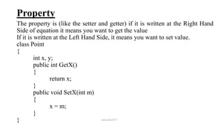 Property
The property is (like the setter and getter) if it is written at the Right Hand
Side of equation it means you want to get the value
If it is written at the Left Hand Side, it means you want to set value.
class Point
{
int x, y;
public int GetX()
{
return x;
}
public void SetX(int m)
{
x = m;
}
} mmouf@2017
 