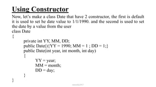 Using Constructor
Now, let’s make a class Date that have 2 constructor, the first is default
it is used to set he date value to 1/1/1990. and the second is used to set
the date by a value from the user
class Date
{
private int YY, MM, DD;
public Date(){YY = 1990; MM = 1 ; DD = 1;}
public Date(int year, int month, int day)
{
YY = year;
MM = month;
DD = day;
}
}
mmouf@2017
 