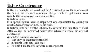 Using Constructor
In the last example, we found that the 2 constructors are the same except
the default use constant values and the parametrized get values from
user. In this case we can use initializer list:
Initializer Lists:
Is a special syntax used to implement one constructor by calling an
overloaded constructor in the same class.
Initializer Lists begin with : followed by keyword this then the argument
After calling the forwarded constructor, return to execute the original
constructor.
Restriction on Initializer Lists:
1) Can only be used in constructors
2) Initializer Lists can’t call itself
3) You can’t use the this keyword as an argument
mmouf@2017
 
