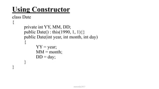 Using Constructor
class Date
{
private int YY, MM, DD;
public Date() : this(1990, 1, 1){}
public Date(int year, int month, int day)
{
YY = year;
MM = month;
DD = day;
}
}
mmouf@2017
 
