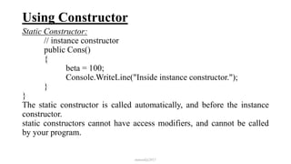 Using Constructor
Static Constructor:
// instance constructor
public Cons()
{
beta = 100;
Console.WriteLine("Inside instance constructor.");
}
}
The static constructor is called automatically, and before the instance
constructor.
static constructors cannot have access modifiers, and cannot be called
by your program.
mmouf@2017
 