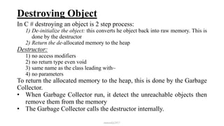 Destroying Object
In C # destroying an object is 2 step process:
1) De-initialize the object: this converts he object back into raw memory. This is
done by the destructor
2) Return the de-allocated memory to the heap
Destructor:
1) no access modifiers
2) no return type even void
3) same name as the class leading with~
4) no parameters
To return the allocated memory to the heap, this is done by the Garbage
Collector.
• When Garbage Collector run, it detect the unreachable objects then
remove them from the memory
• The Garbage Collector calls the destructor internally.
mmouf@2017
 