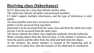 Deriving class (Inheritance)
In C#, there may be a class that inherits another class.
The child class inherits all public and protected members.
C# didn’t support multiple inheritances, and the type of inheritance is only
public.
All class member must have an access modifier:
public: Can be accessed from anywhere
protected: Can be accessed from the same class and from the child class only
private: Can be accessed from the same class.
All classes inherits the object class implicitly/explicitly directly/indirectly
When creating object from the derived class, it will contain 2 instances, one
from the parent and the other from the child and both form the object.
At the creation, the parent instance is created at the beginning and its
constructor is called first, then the instance of the child and its constructor.
mmouf@2017
 