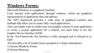 Windows Forms:
Microsoft Windows is a graphical interface.
Users interact with applications through windows, which are graphical
representation of application data and options.
The .NET framework provides a wide array of graphical controls and
methods that allow you to create fully visual applications.
Also, you might want to render your own graphic content in your application
or create a custom appearance for a control, you must learn to use the
Graphic Device Interface (GDI).
In the .Net Framework, this interface is fully managed and is referred to as
GDI+
.Net provides a lot of useful classes grouped in 2 major namespaces :
1) System.Windows.Forms
2) System.Drawing
mmouf@2017
 