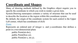 Coordinate and Shapes
Many of drawing methods defined by the Graphics object require you to
specify the coordinate in which you wish to render a given item.
System.Drawing namespace contains a variety of structure that can be used
to describe the location or the region within this coordinate system.
By default, the origin of the coordinate system for each control is the Upper
Left corner, which has coordinates of (0,0)
Point:
Represents an ordered pair of integer x- and y-coordinates that defines a
point in a two-dimensional plane
public Point(int dw);
public Point(Size sz);
public Point(int x, int y);
mmouf@2017
 
