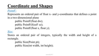 Coordinate and Shapes
PointF:
Represents an ordered pair of float x- and y-coordinates that defines a point
in a two-dimensional plane
public PointF(float dw);
public PointF(SizeF sz);
public PointF(float x, float y);
Size:
Stores an ordered pair of integers, typically the width and height of a
rectangle.
public Size(Point pt);
public Size(int width, int height);
mmouf@2017
 