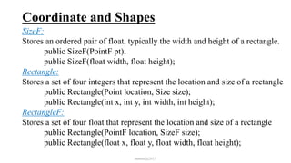 Coordinate and Shapes
SizeF:
Stores an ordered pair of float, typically the width and height of a rectangle.
public SizeF(PointF pt);
public SizeF(float width, float height);
Rectangle:
Stores a set of four integers that represent the location and size of a rectangle
public Rectangle(Point location, Size size);
public Rectangle(int x, int y, int width, int height);
RectangleF:
Stores a set of four float that represent the location and size of a rectangle
public Rectangle(PointF location, SizeF size);
public Rectangle(float x, float y, float width, float height);
mmouf@2017
 