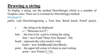 Drawing a string
To display a string, use the method DrawString() which is a member of
Graphics class. There are 6 overload for DrawString() method.
Overload #1
public void DrawString(string s, Font font, Brush brush, PointF point);
s : the string to be displayed
s = “Welcome to C#”;
font : the font to be used in writing the string
font = new Font(“Times New Roman”, 20);
brush : represent the color used to write
brush = new SolidBrush(Color.Black);
point : the upper left corner of where to start writing
point = new Point(15, 15);
mmouf@2017
 