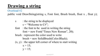 Drawing a string
Overload #2
public void DrawString(string s, Font font, Brush brush, float x , float y);
s : the string to be displayed
s = “Welcome to C#”;
font : the font to be used in writing the string
font = new Font(“Times New Roman”, 20);
brush : represent the color used to write
brush = new SolidBrush(Color.Black);
(x, y) : the upper left corner of where to start writing
x = 15;
y = 15;
mmouf@2017
 